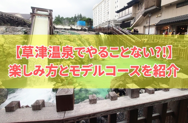 「草津温泉でやることない」と言わせない！楽しみ方10選とモデルコースを徹底紹介！