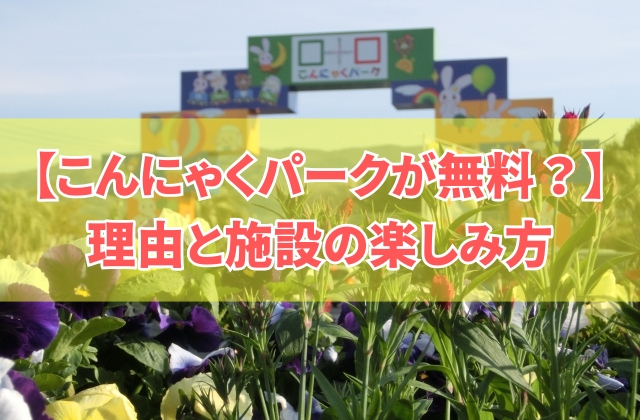 こんにゃくパークが無料なのはなぜ?!理由の考察と魅力や施設の楽しみ方を存分に紹介